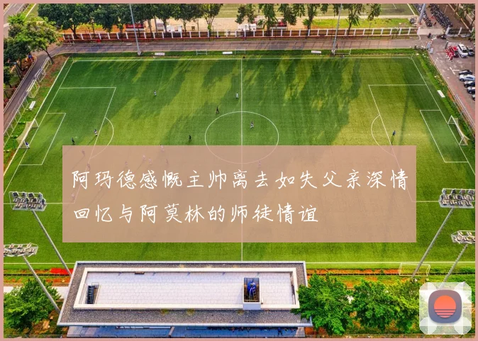 阿玛德感慨主帅离去如失父亲深情回忆与阿莫林的师徒情谊
